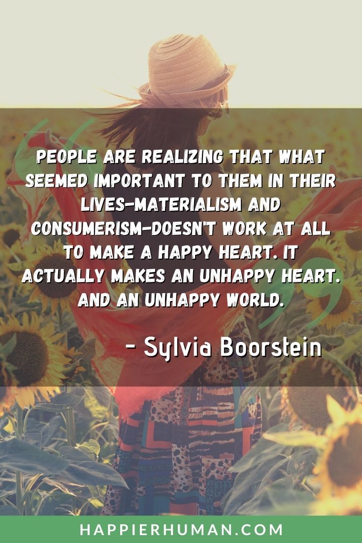 Materialism Quotes - “People are realizing that what seemed important to them in their lives-materialism and consumerism-doesn't work at all to make a happy heart. It actually makes an unhappy heart. And an unhappy world.” – Sylvia Boorstein | materialistic quotes and sayings | materialistic love quotes | materialism quotes #materialism #materialistic #quotes