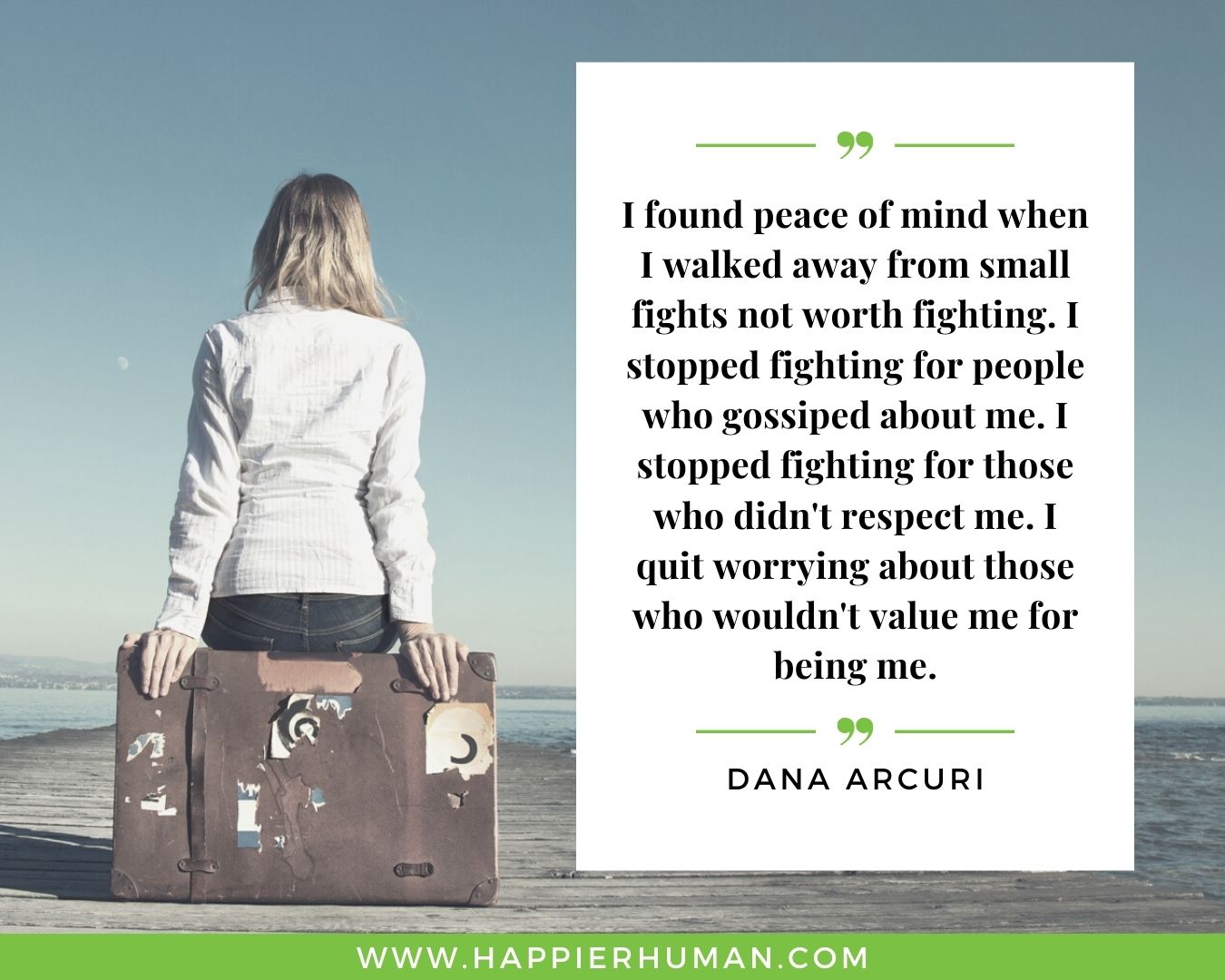 Toxic People Quotes - “I found peace of mind when I walked away from small fights not worth fighting. I stopped fighting for people who gossiped about me. I stopped fighting for those who didn't respect me. I quit worrying about those who wouldn't value me for being me.” – Dana Arcuri