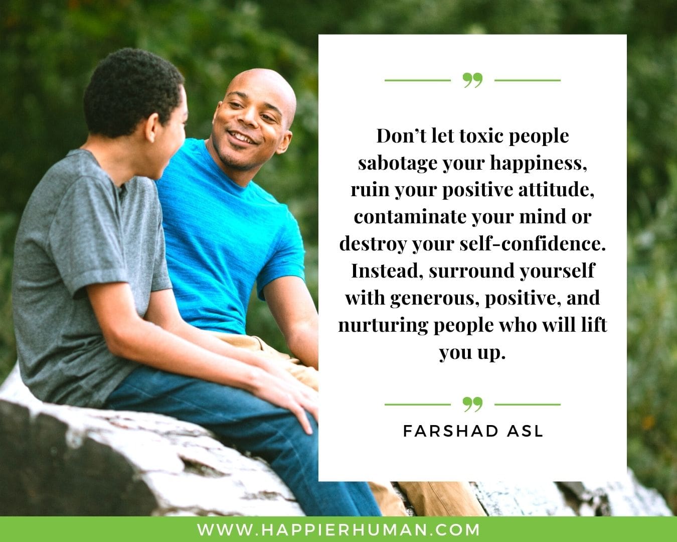 Toxic People Quotes - “Don’t let toxic people sabotage your happiness, ruin your positive attitude, contaminate your mind or destroy your self-confidence. Instead, surround yourself with generous, positive, and nurturing people who will lift you up.” – Farshad Asl