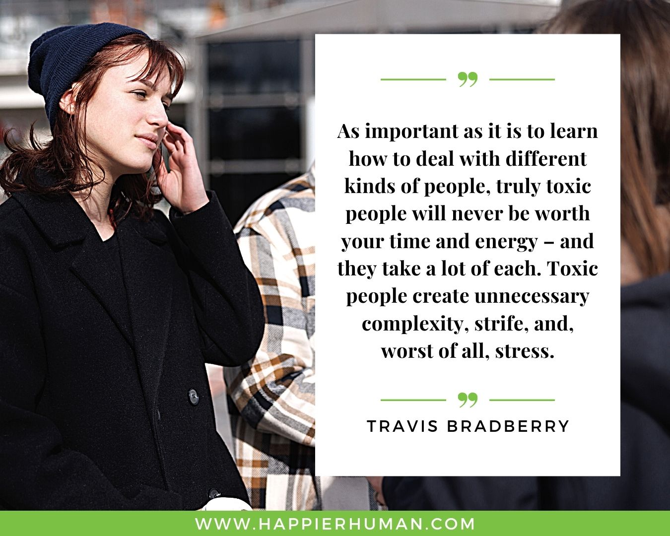 Toxic People Quotes - “As important as it is to learn how to deal with different kinds of people, truly toxic people will never be worth your time and energy – and they take a lot of each. Toxic people create unnecessary complexity, strife, and, worst of all, stress.” – Travis Bradberry