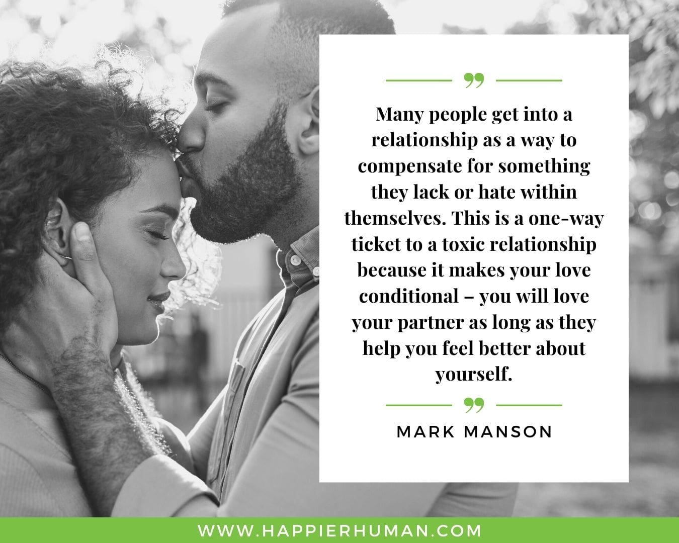 Toxic People Quotes - “Many people get into a relationship as a way to compensate for something they lack or hate within themselves. This is a one-way ticket to a toxic relationship because it makes your love conditional – you will love your partner as long as they help you feel better about yourself.” – Mark Manson