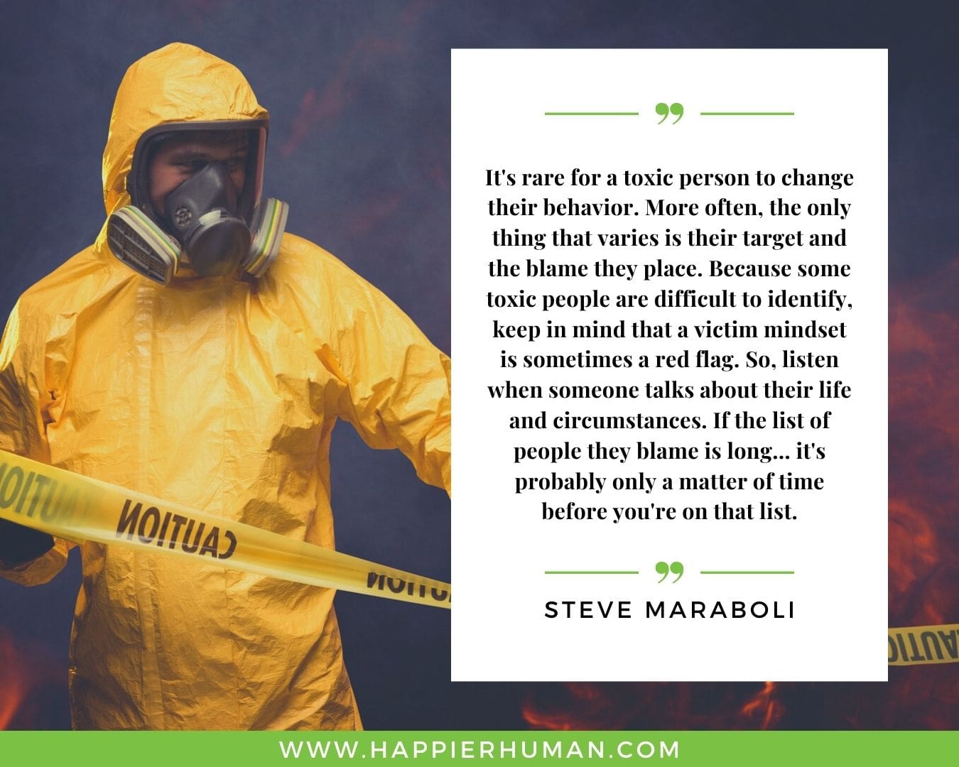 Toxic People Quotes - “It's rare for a toxic person to change their behavior. More often, the only thing that varies is their target and the blame they place. Because some toxic people are difficult to identify, keep in mind that a victim mindset is sometimes a red flag. So, listen when someone talks about their life and circumstances. If the list of people they blame is long... it's probably only a matter of time before you're on that list.” – Steve Maraboli