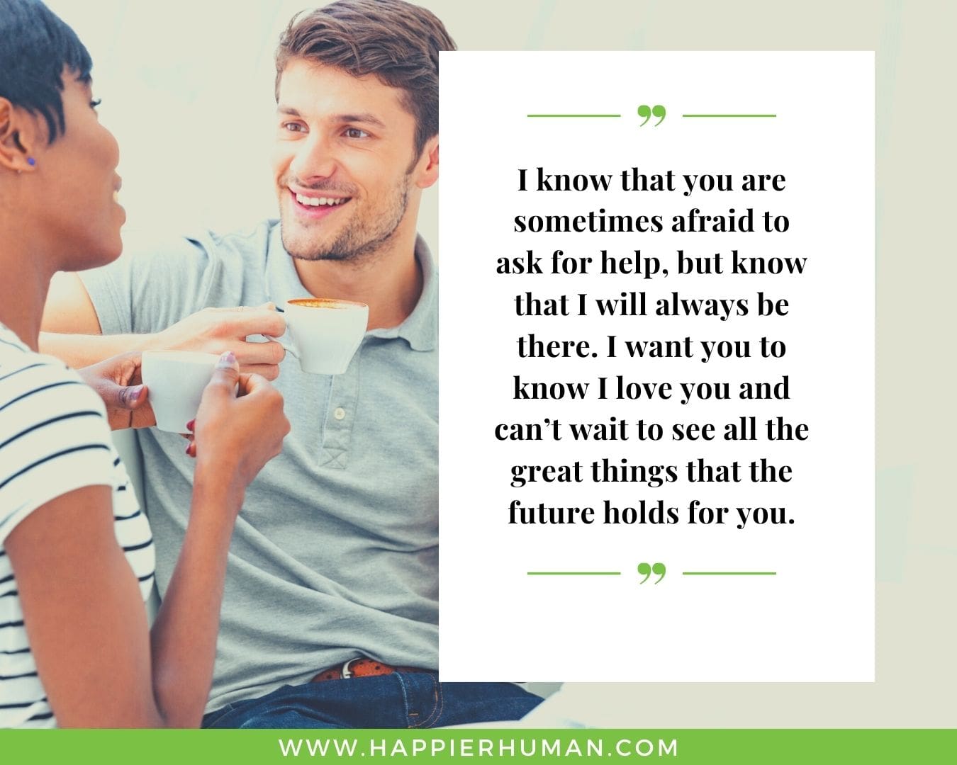 I’m Here for You Quotes - “I know that you are sometimes afraid to ask for help, but know that I will always be there. I want you to know I love you and can’t wait to see all the great things that the future holds for you.”