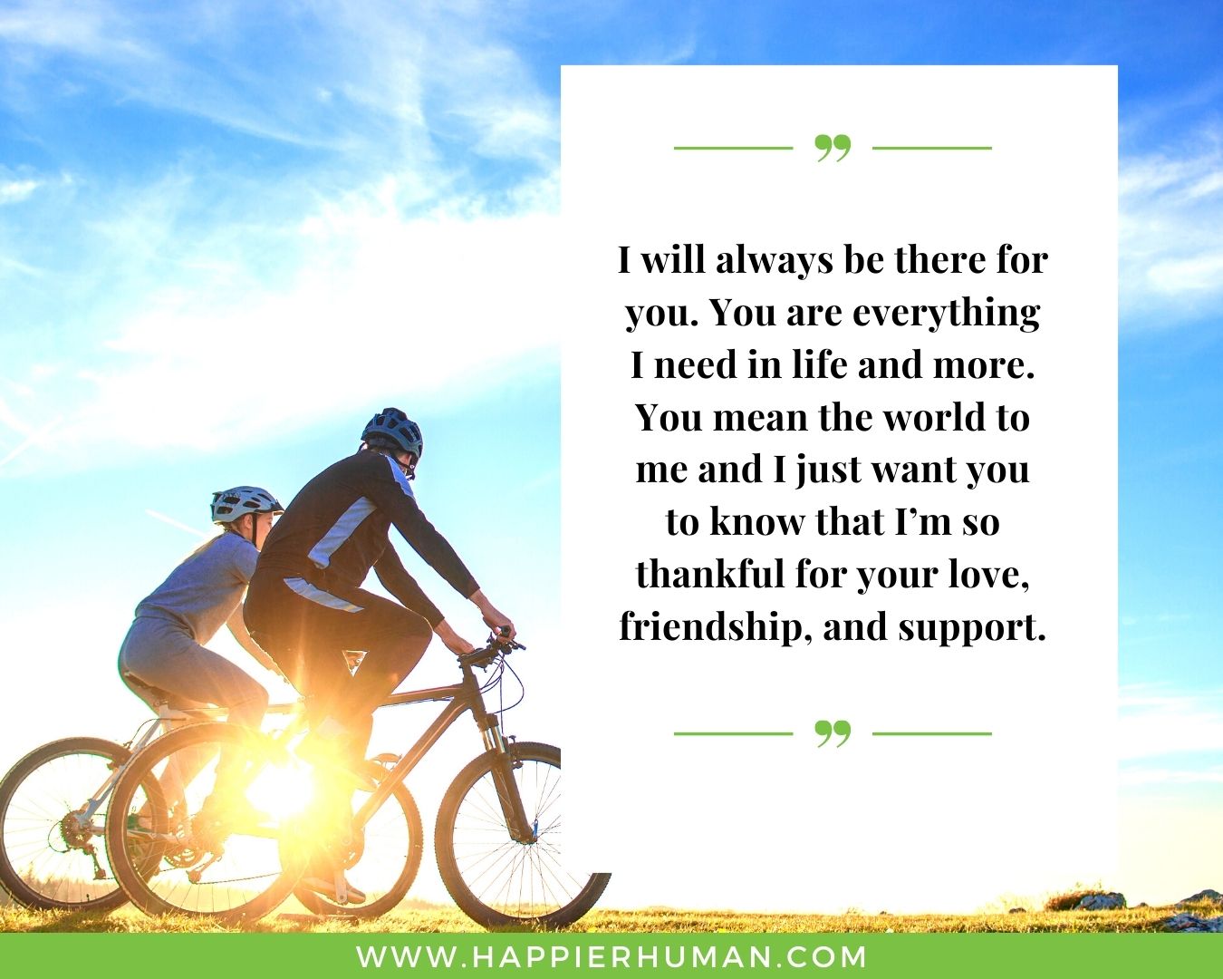I’m Here for You Quotes - “I will always be there for you. You are everything I need in life and more. You mean the world to me and I just want you to know that I’m so thankful for your love, friendship, and support.”