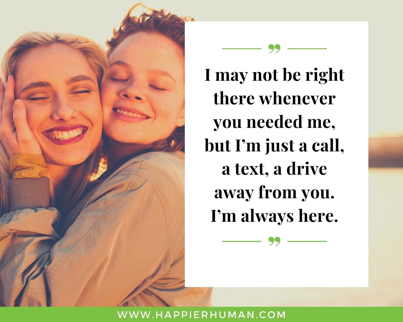 I’m Here for You Quotes - “I may not be right there whenever you needed me, but I’m just a call, a text, a drive away from you. I’m always here.”