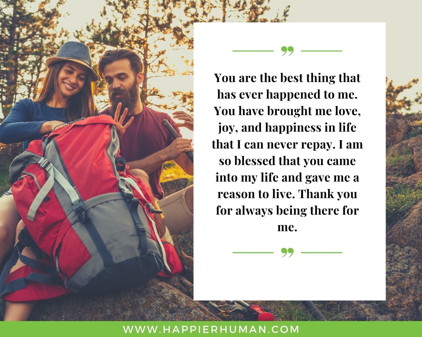 I’m Here for You Quotes - “You are the best thing that has ever happened to me. You have brought me love, joy, and happiness in life that I can never repay. I am so blessed that you came into my life and gave me a reason to live. Thank you for always being there for me.”