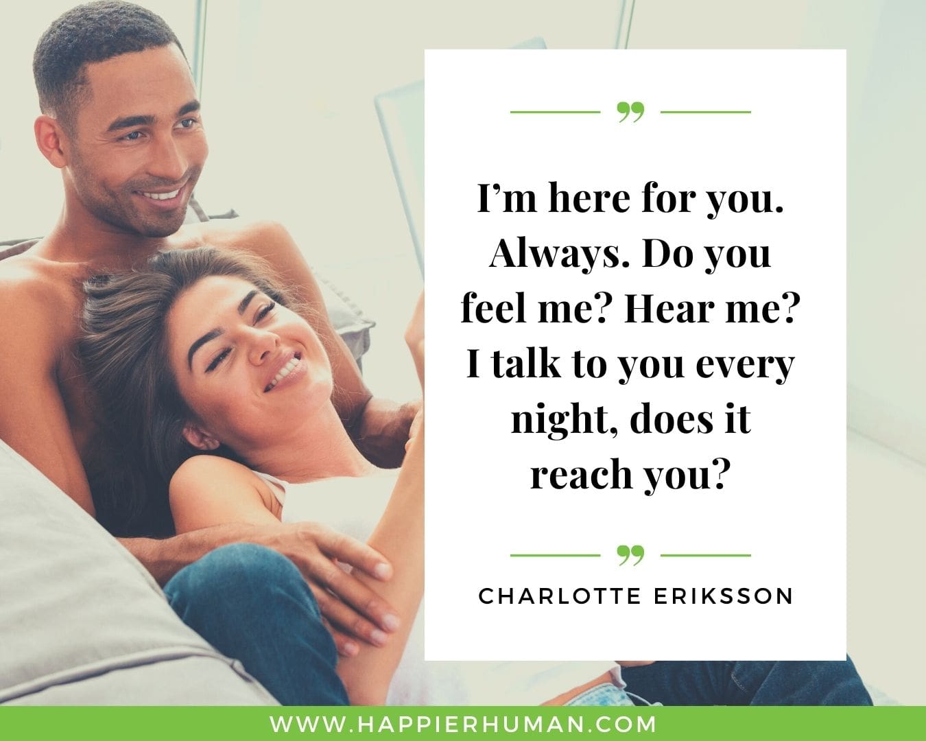 I’m Here for You Quotes - “I’m here for you. Always. Do you feel me? Hear me? I talk to you every night, does it reach you?” – Charlotte Eriksson