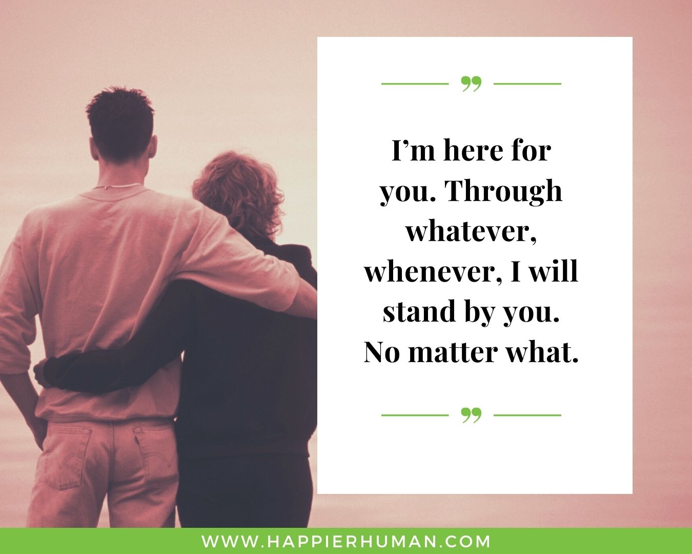 I’m Here for You Quotes - “I’m here for you. Through whatever, whenever, I will stand by you. No matter what.”