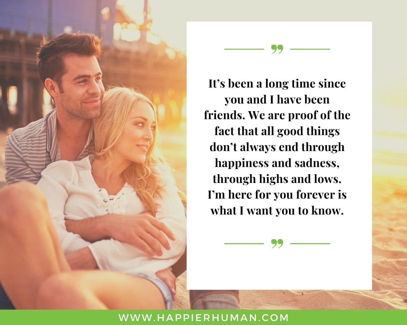 I’m Here for You Quotes - “It’s been a long time since you and I have been friends. We are proof of the fact that all good things don’t always end through happiness and sadness, through highs and lows. I’m here for you forever is what I want you to know.”