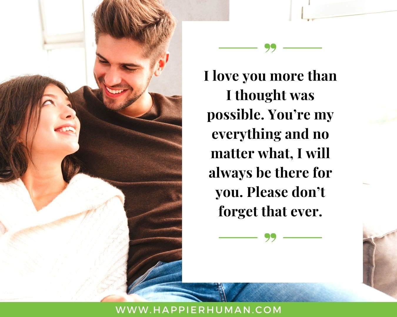 I’m Here for You Quotes - “I love you more than I thought was possible. You’re my everything and no matter what, I will always be there for you. Please don’t forget that ever.”