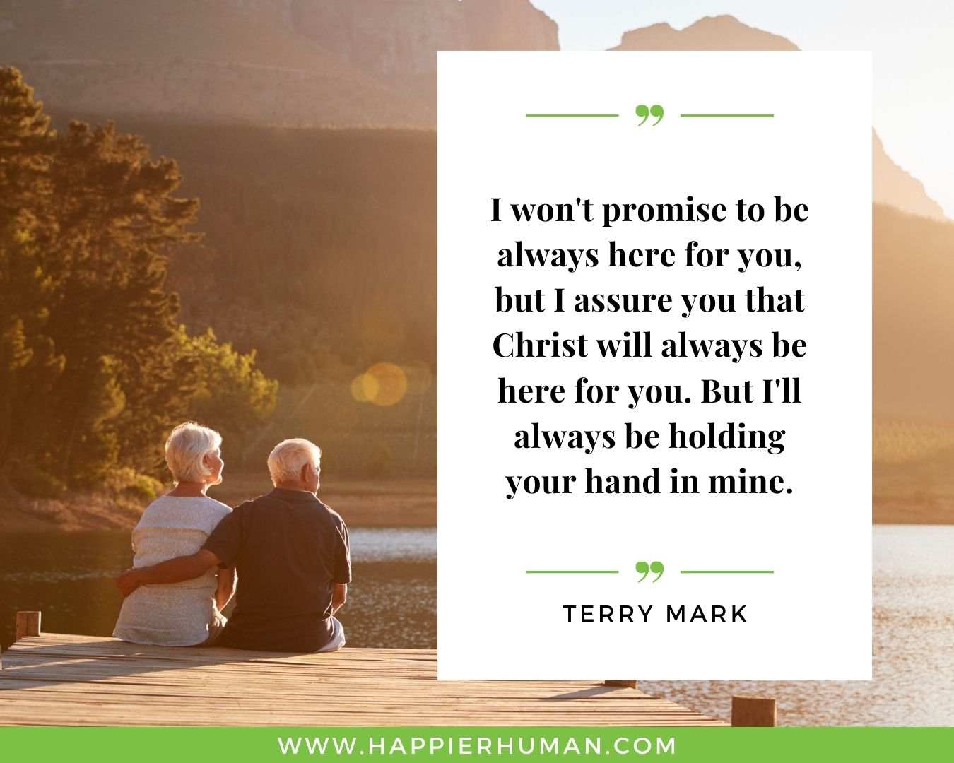 I’m Here for You Quotes - “I won't promise to be always here for you, but I assure you that Christ will always be here for you. But I'll always be holding your hand in mine.” – Terry Mark