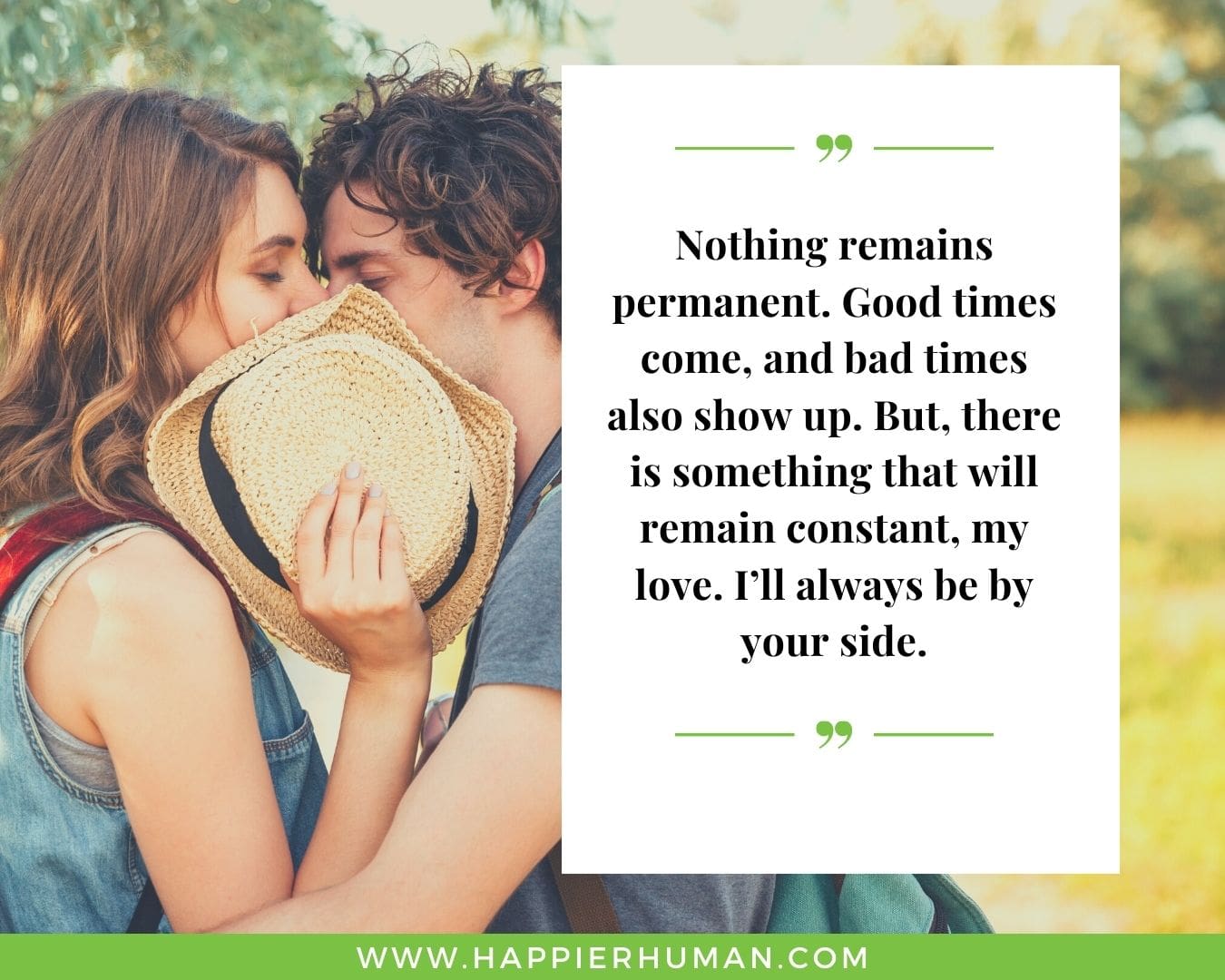 I’m Here for You Quotes - “Nothing remains permanent. Good times come, and bad times also show up. But, there is something that will remain constant, my love. I’ll always be by your side.”