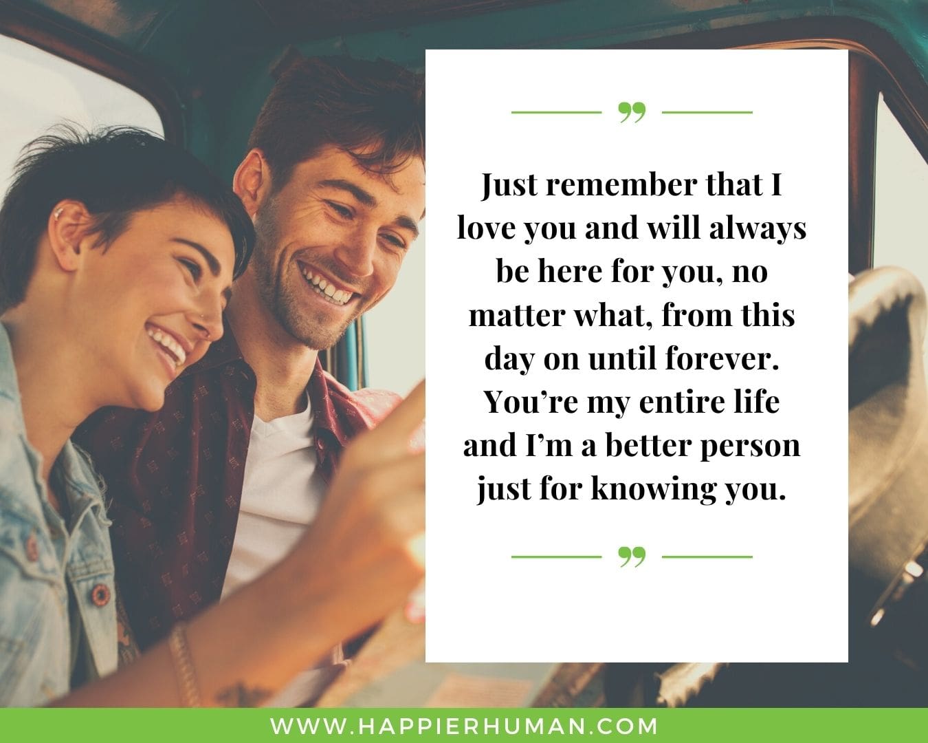 I’m Here for You Quotes - “Just remember that I love you and will always be here for you, no matter what, from this day on until forever. You’re my entire life and I’m a better person just for knowing you.”