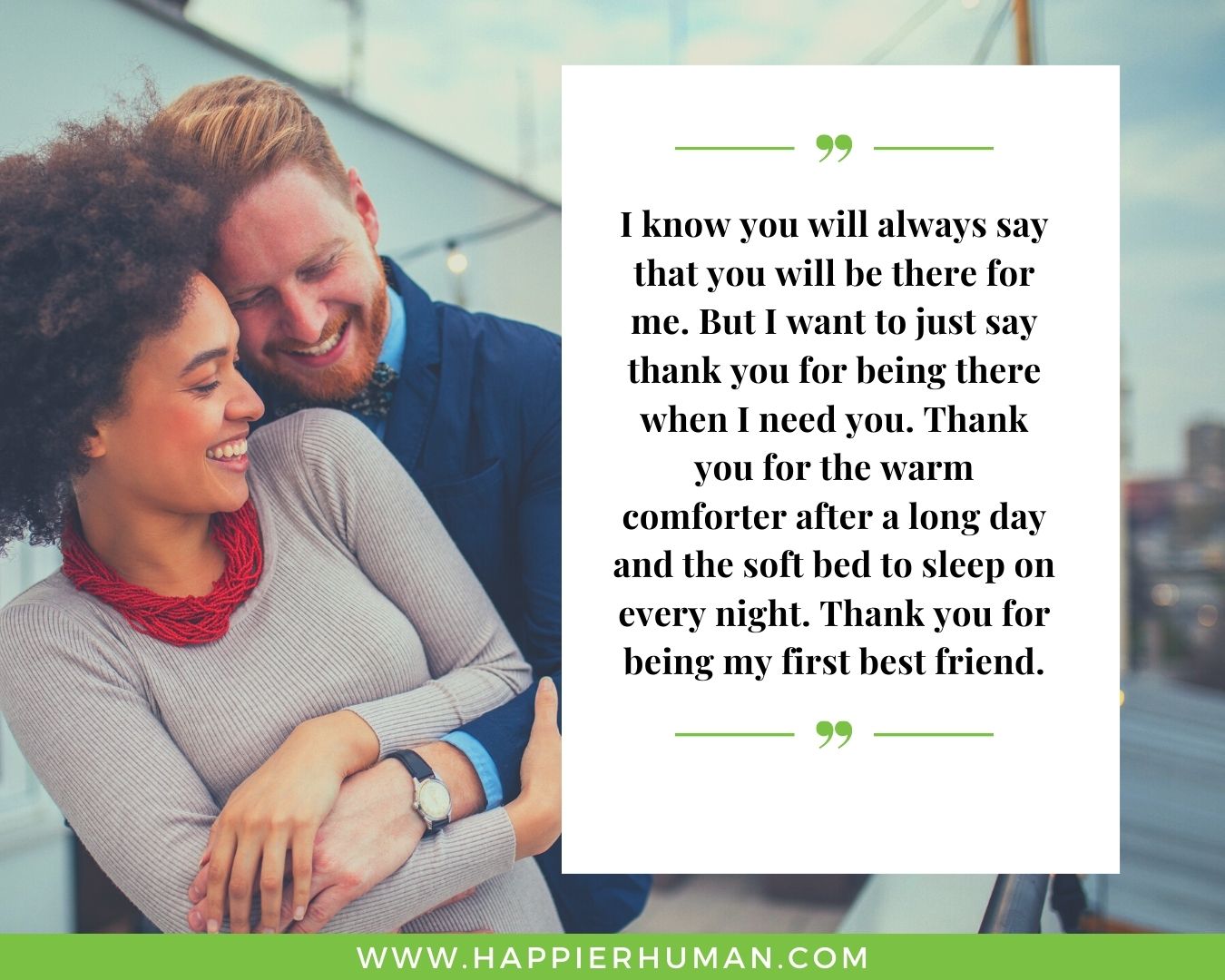 I’m Here for You Quotes - “I know you will always say that you will be there for me. But I want to just say thank you for being there when I need you. Thank you for the warm comforter after a long day and the soft bed to sleep on every night. Thank you for being my first best friend.”