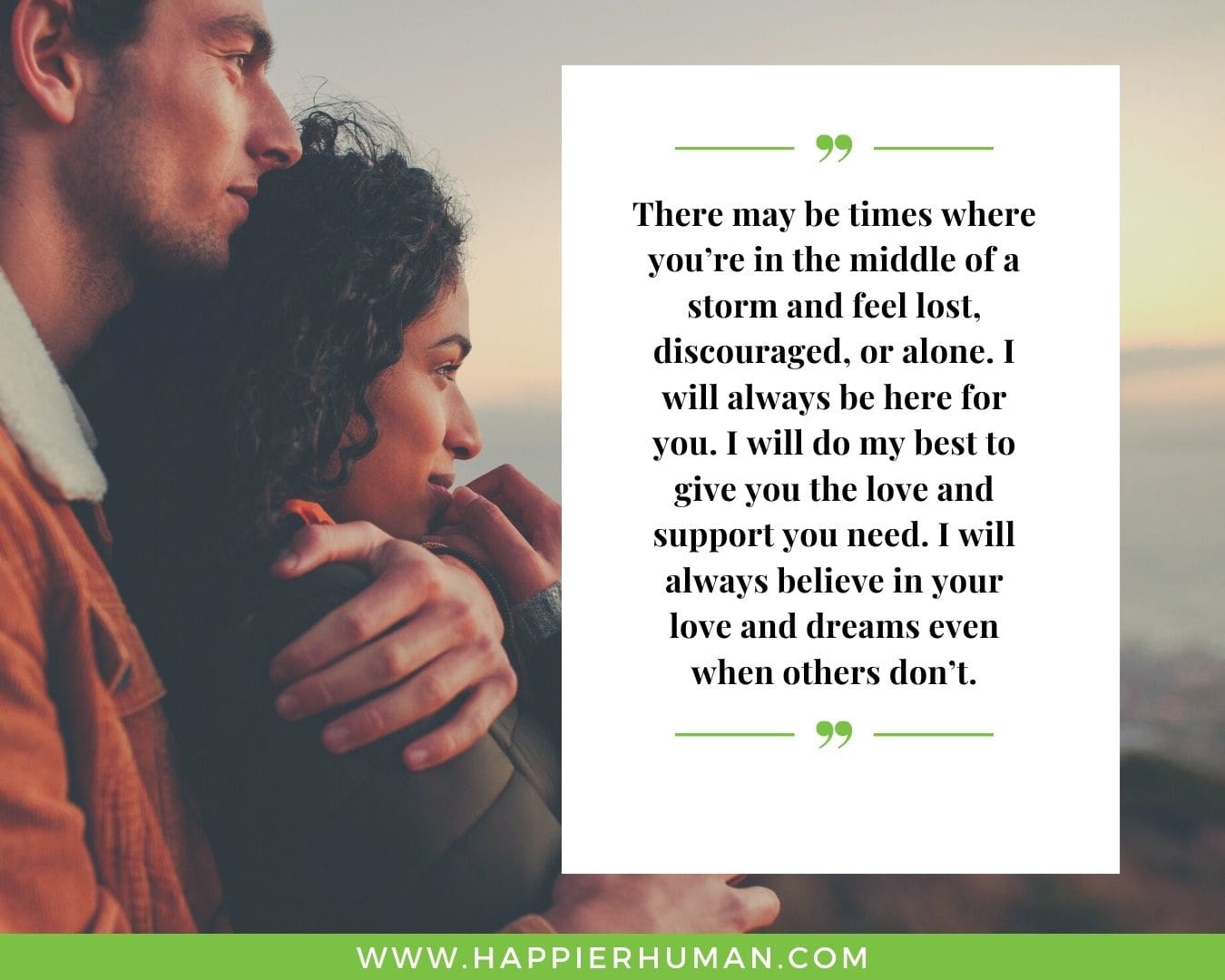 I’m Here for You Quotes - “There may be times where you’re in the middle of a storm and feel lost, discouraged, or alone. I will always be here for you. I will do my best to give you the love and support you need. I will always believe in your love and dreams even when others don’t.”