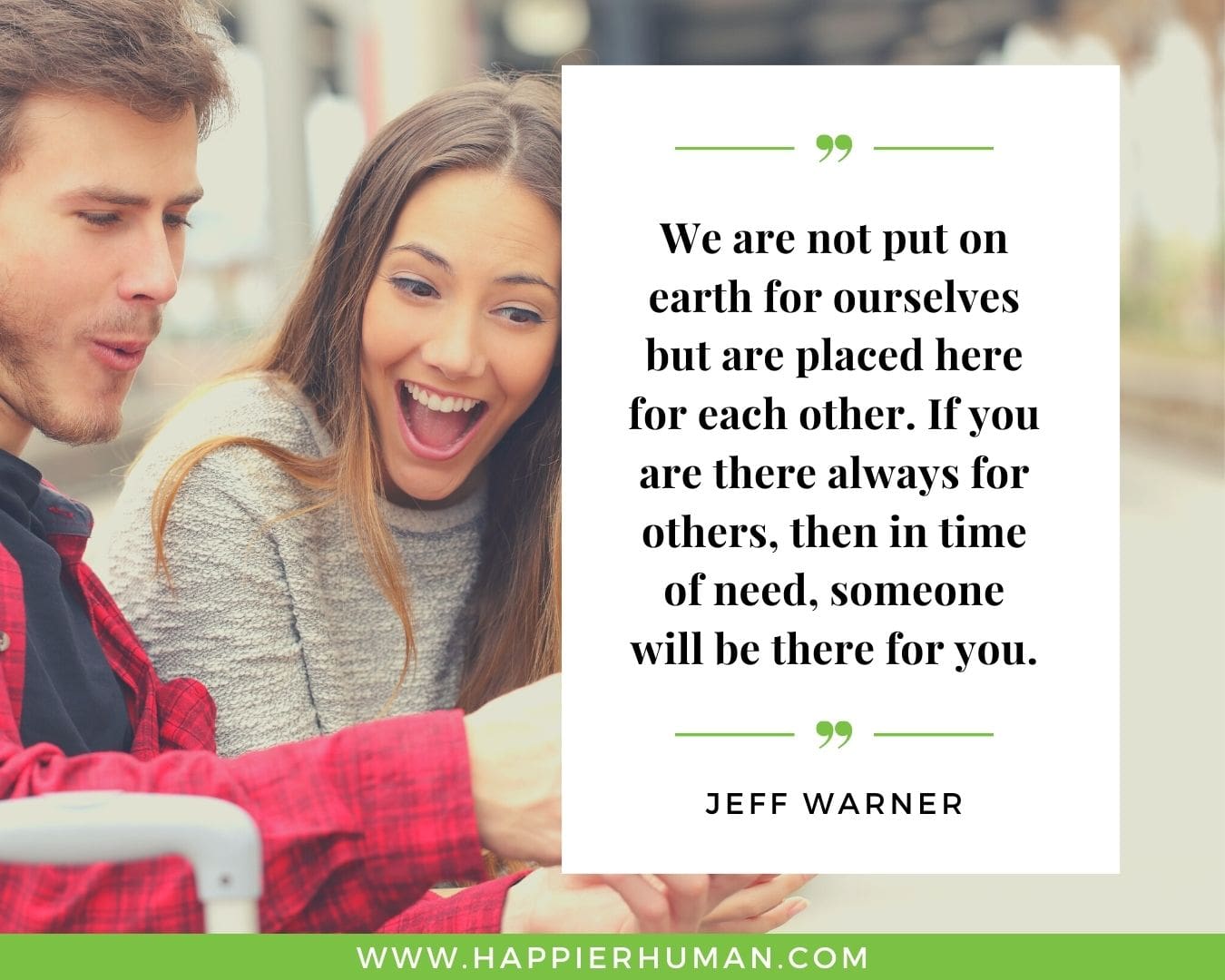 I’m Here for You Quotes - “We are not put on earth for ourselves but are placed here for each other. If you are there always for others, then in time of need, someone will be there for you.” – Jeff Warner