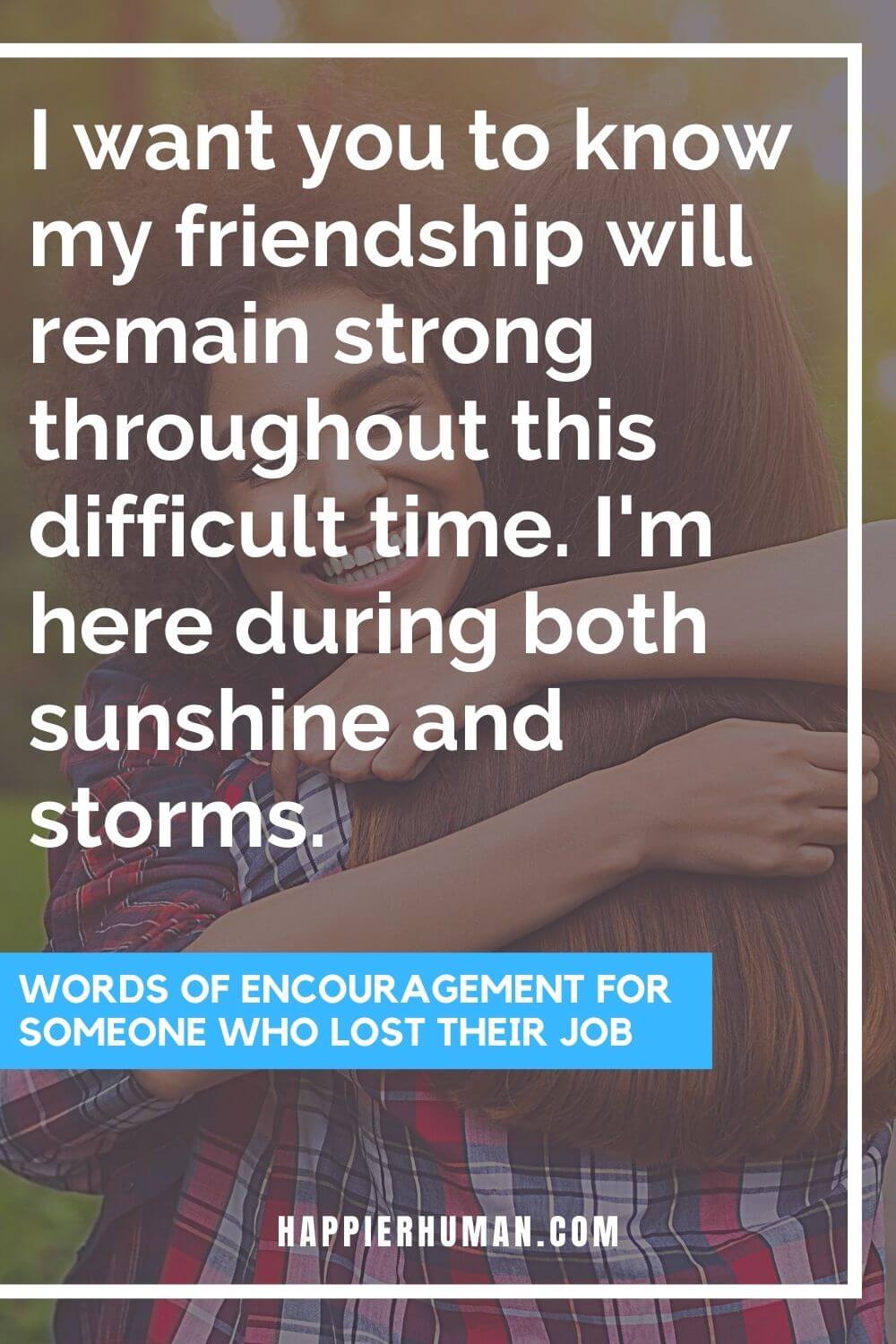 Words of Encouragement for Someone Who Lost Their Job - I want you to know my friendship will remain strong throughout this difficult time. I'm here during both sunshine and storms. | words of encouragement for someone who lost a loved one | quotes for someone who has lost their job | what to say when someone closes their business