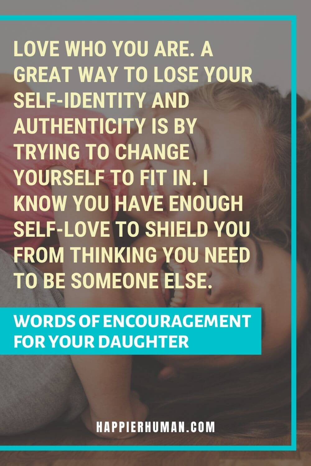Words of Encouragement for Daughter - Love who you are. A great way to lose your self-identity and authenticity is by trying to change yourself to fit in. I know you have enough self-love to shield you from thinking you need to be someone else. | encouraging words for daughter from dad | words of encouragement for daughter in school | encouraging words for my daughter in college