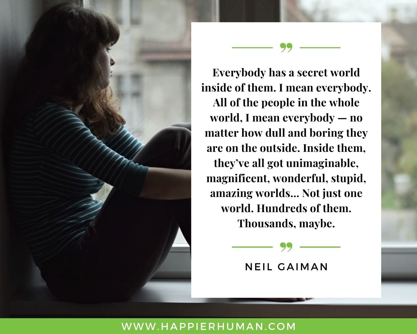 Introvert Quotes - “Everybody has a secret world inside of them. I mean everybody. All of the people in the whole world, I mean everybody — no matter how dull and boring they are on the outside. Inside them, they’ve all got unimaginable, magnificent, wonderful, stupid, amazing worlds… Not just one world. Hundreds of them. Thousands, maybe.” – Neil Gaiman