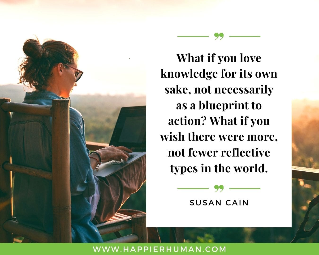 Introvert Quotes - “What if you love knowledge for its own sake, not necessarily as a blueprint to action? What if you wish there were more, not fewer reflective types in the world.” – Susan Cain