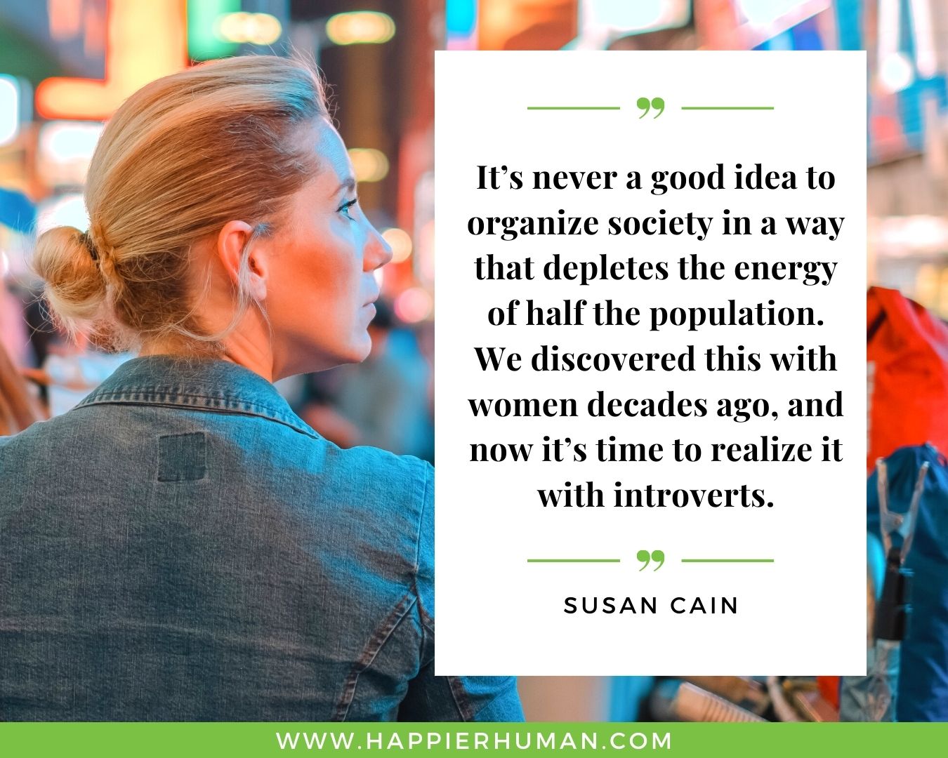 Introvert Quotes - “It’s never a good idea to organize society in a way that depletes the energy of half the population. We discovered this with women decades ago, and now it’s time to realize it with introverts.” – Susan Cain