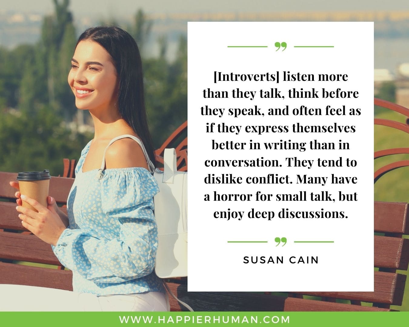 Introvert Quotes - “[Introverts] listen more than they talk, think before they speak, and often feel as if they express themselves better in writing than in conversation. They tend to dislike conflict. Many have a horror for small talk, but enjoy deep discussions.” – Susan Cain