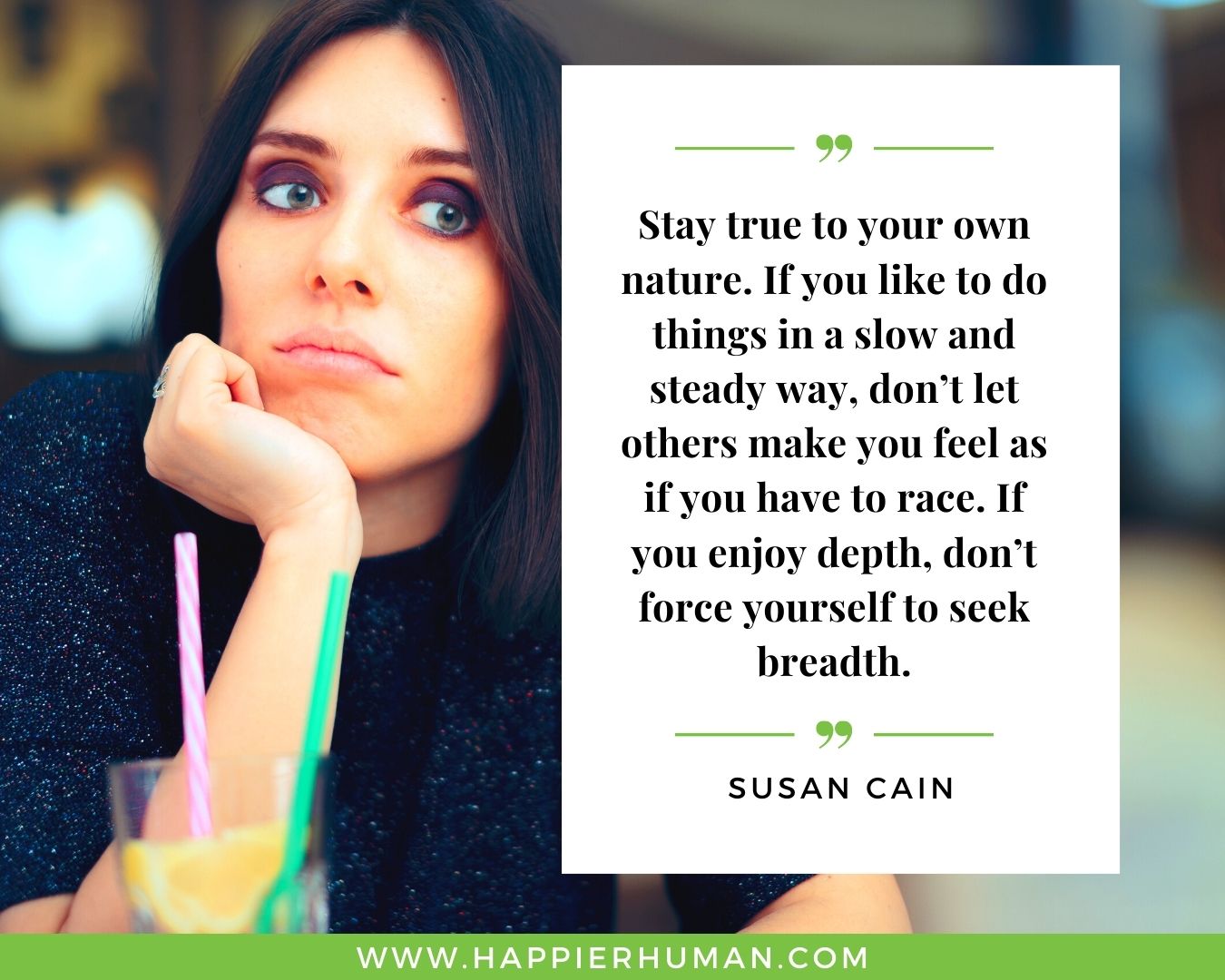 Introvert Quotes - “Stay true to your own nature. If you like to do things in a slow and steady way, don’t let others make you feel as if you have to race. If you enjoy depth, don’t force yourself to seek breadth.” – Susan Cain