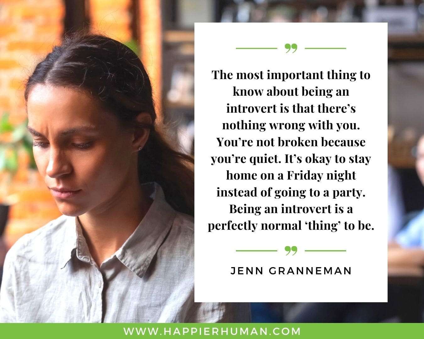 Introvert Quotes - “The most important thing to know about being an introvert is that there’s nothing wrong with you. You’re not broken because you’re quiet. It’s okay to stay home on a Friday night instead of going to a party. Being an introvert is a perfectly normal ‘thing’ to be.” – Jenn Granneman