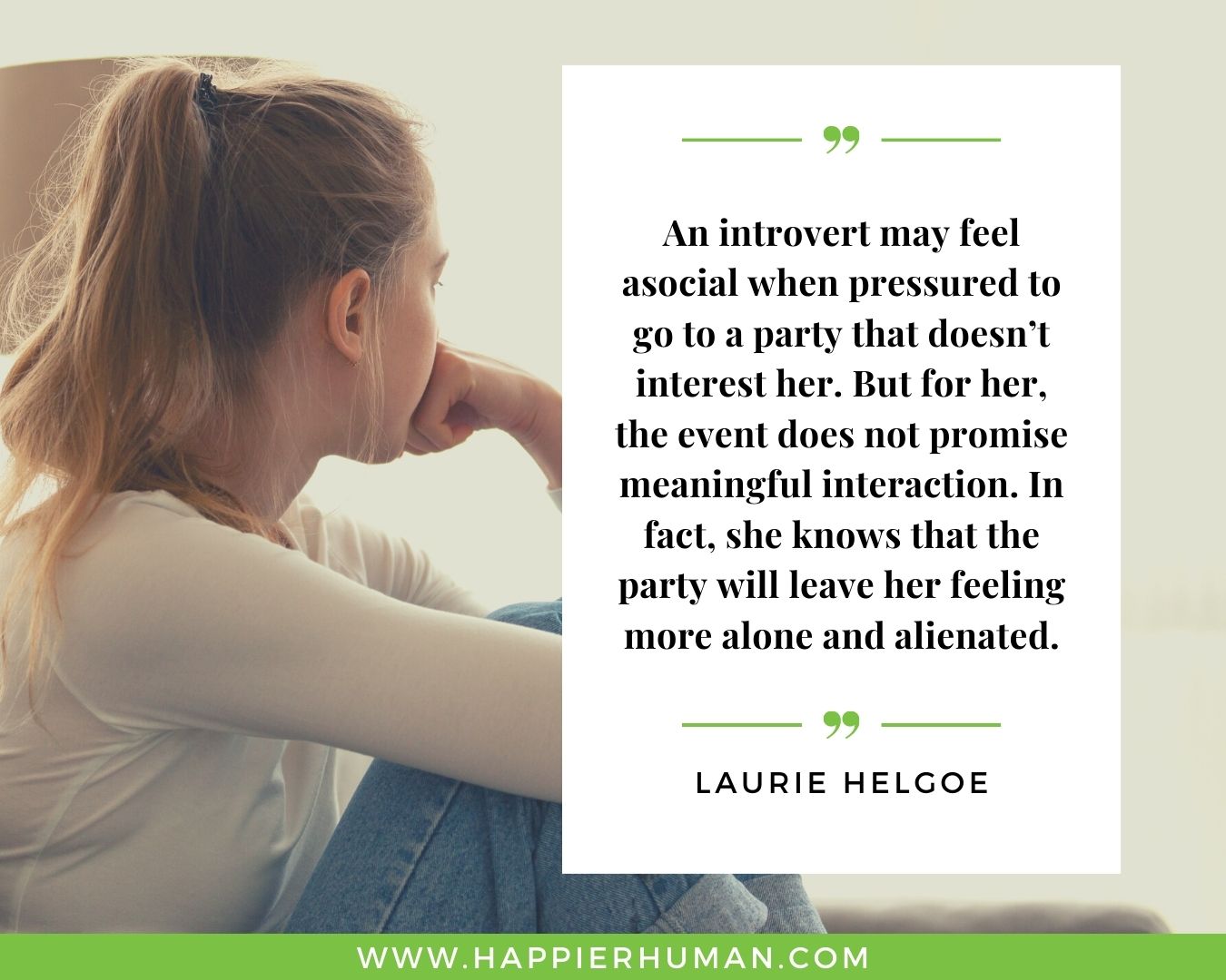 Introvert Quotes - “An introvert may feel asocial when pressured to go to a party that doesn’t interest her. But for her, the event does not promise meaningful interaction. In fact, she knows that the party will leave her feeling more alone and alienated.” – Laurie Helgoe