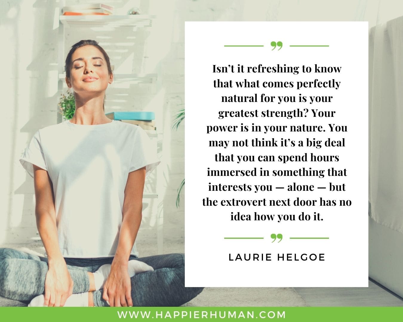Introvert Quotes - “Isn’t it refreshing to know that what comes perfectly natural for you is your greatest strength? Your power is in your nature. You may not think it’s a big deal that you can spend hours immersed in something that interests you — alone — but the extrovert next door has no idea how you do it.” – Laurie Helgoe