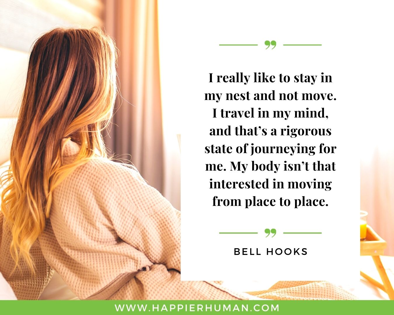 Introvert Quotes - “I really like to stay in my nest and not move. I travel in my mind, and that’s a rigorous state of journeying for me. My body isn’t that interested in moving from place to place.” – Bell Hooks