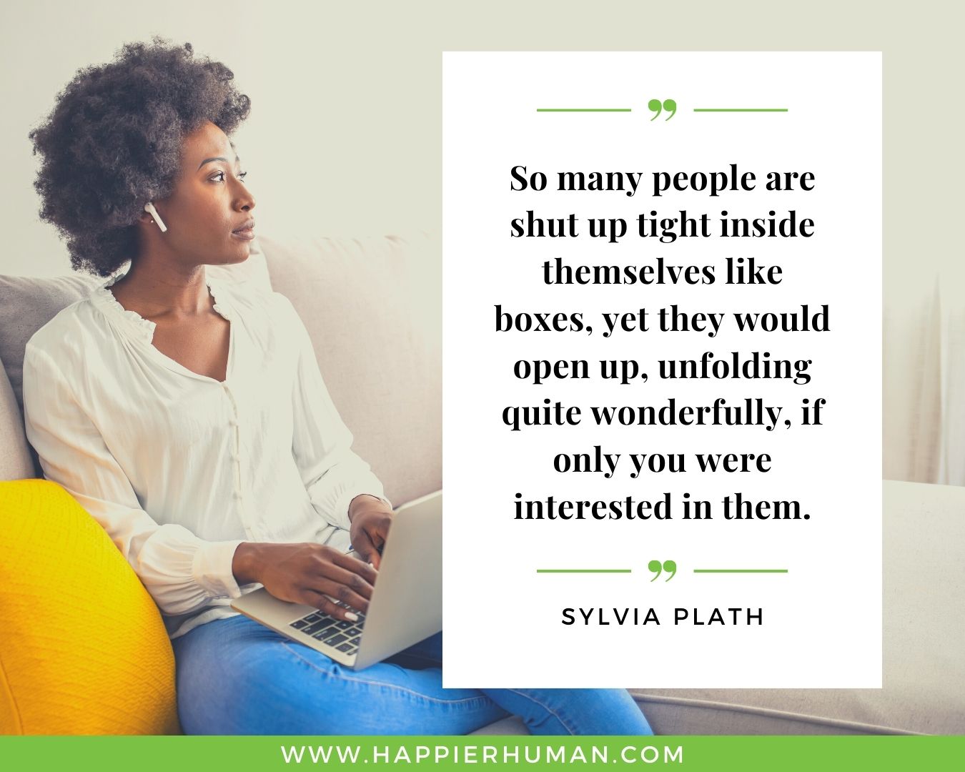 Introvert Quotes - “So many people are shut up tight inside themselves like boxes, yet they would open up, unfolding quite wonderfully, if only you were interested in them.” – Sylvia Plath