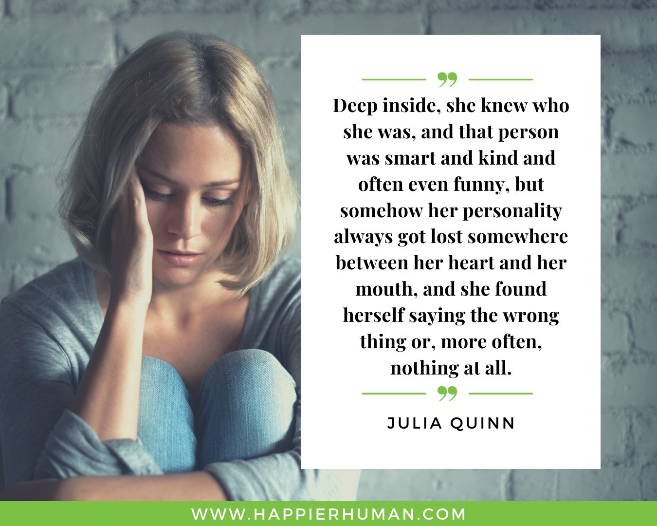 Introvert Quotes - “Deep inside, she knew who she was, and that person was smart and kind and often even funny, but somehow her personality always got lost somewhere between her heart and her mouth, and she found herself saying the wrong thing or, more often, nothing at all.” – Julia Quinn