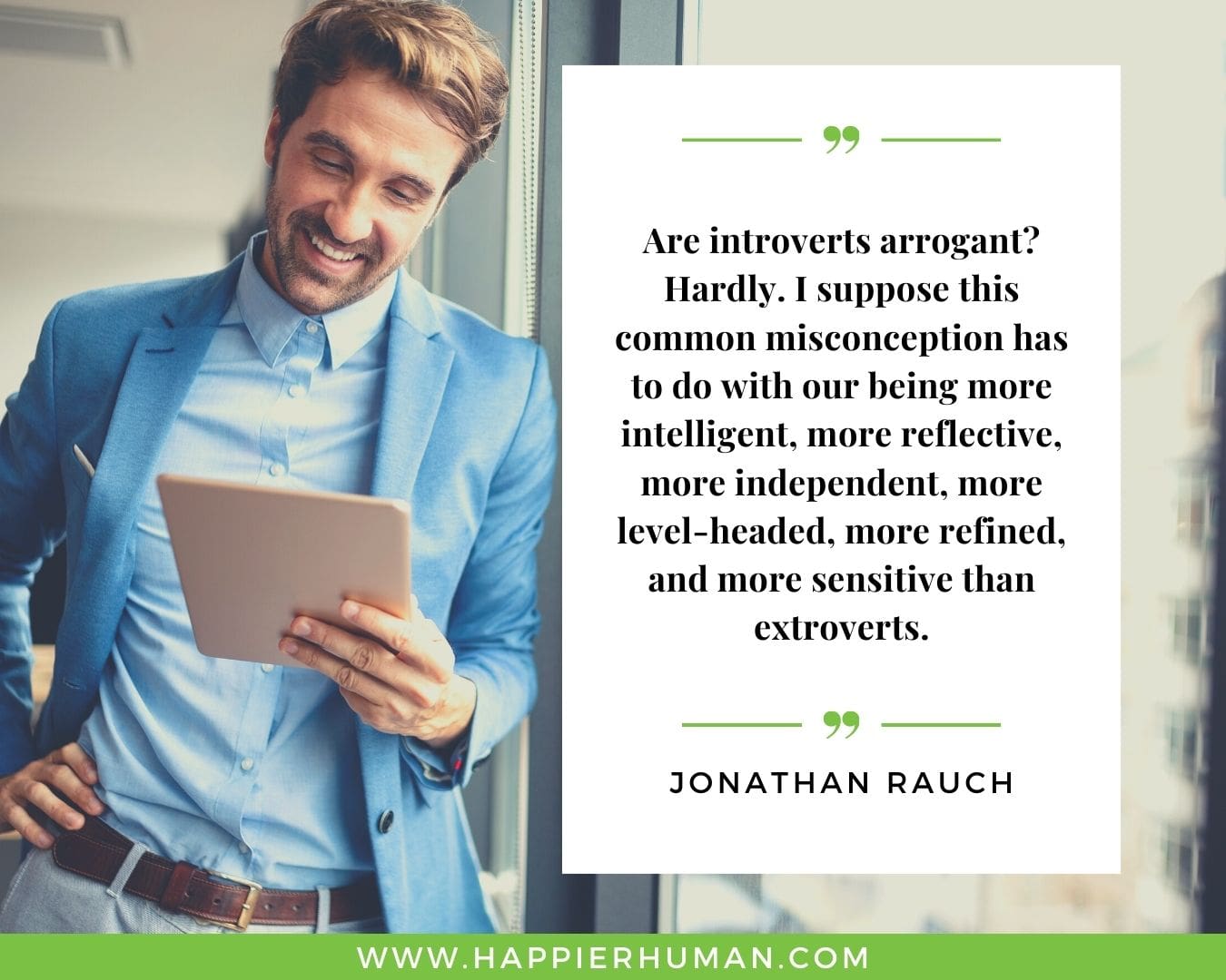 Introvert Quotes - “Are introverts arrogant? Hardly. I suppose this common misconception has to do with our being more intelligent, more reflective, more independent, more level-headed, more refined, and more sensitive than extroverts.” – Jonathan Rauch