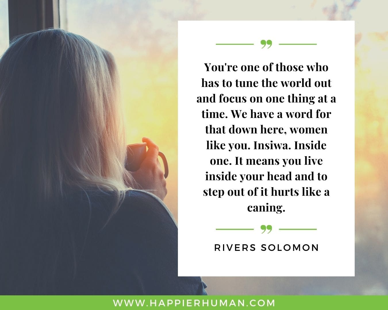Introvert Quotes - “You're one of those who has to tune the world out and focus on one thing at a time. We have a word for that down here, women like you. Insiwa. Inside one. It means you live inside your head and to step out of it hurts like a caning.” – Rivers Solomon