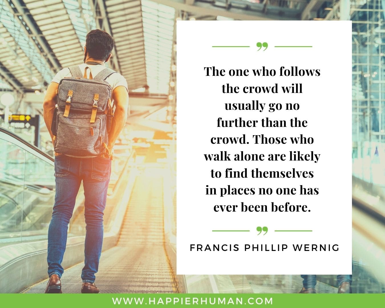 Introvert Quotes - “The one who follows the crowd will usually go no further than the crowd. Those who walk alone are likely to find themselves in places no one has ever been before.” – Francis Phillip Wernig