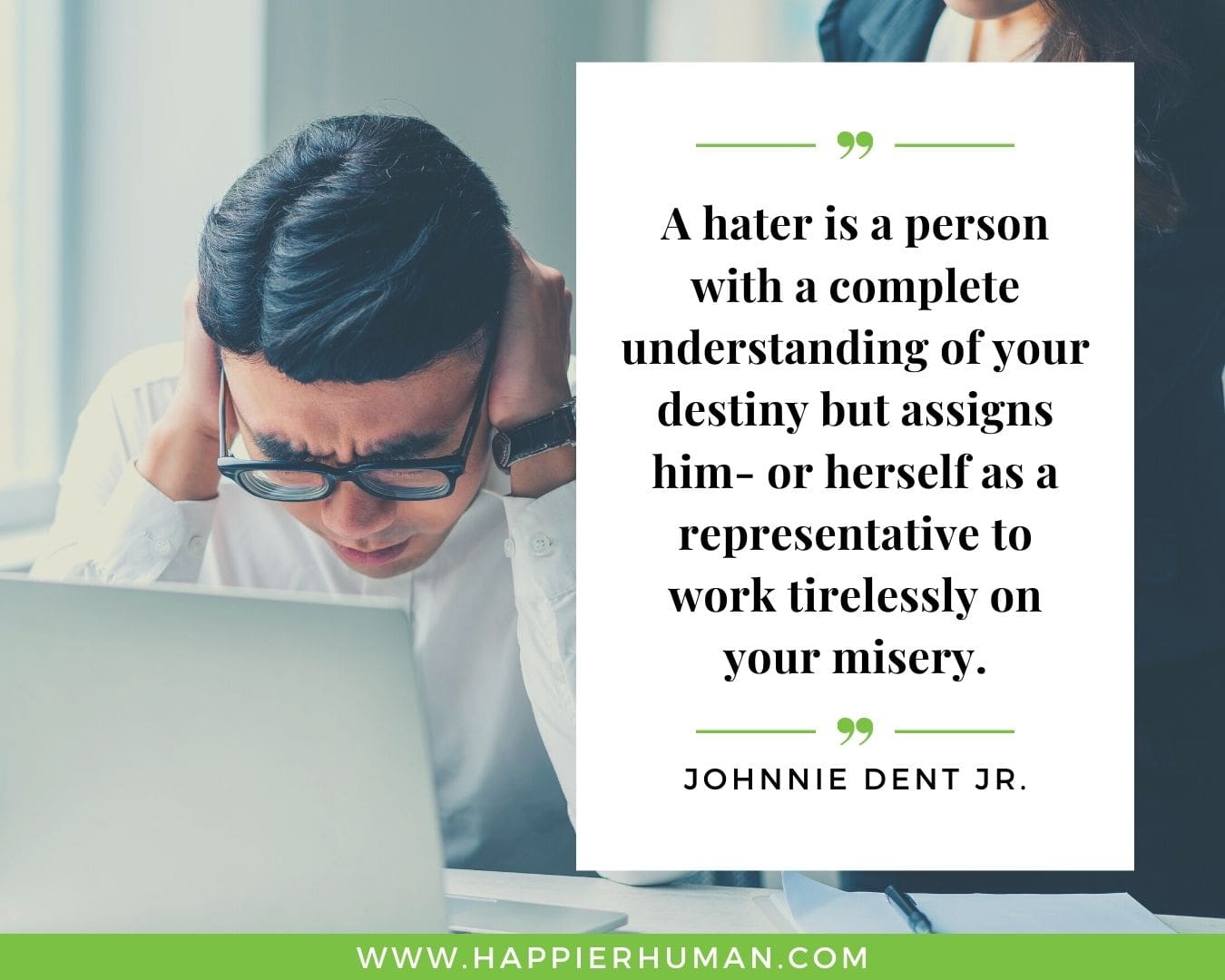 Haters Quotes - “A hater is a person with a complete understanding of your destiny but assigns him- or herself as a representative to work tirelessly on your misery.“- Johnnie Dent Jr.