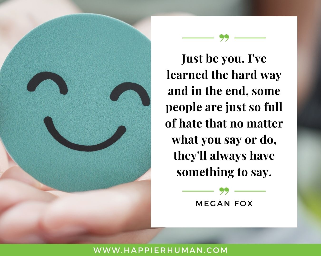 Haters Quotes - “Just be you. I've learned the hard way and in the end, some people are just so full of hate that no matter what you say or do, they'll always have something to say.” - Megan Fox