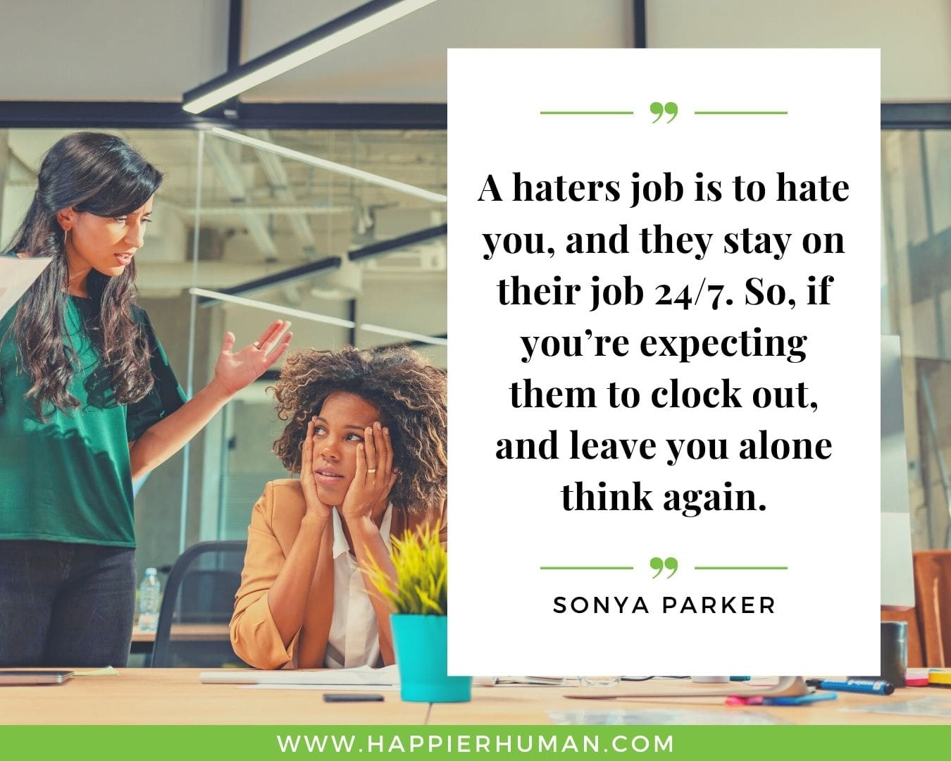Haters Quotes - “A haters job is to hate you, and they stay on their job 24/7. So, if you’re expecting them to clock out, and leave you alone think again.” - Sonya Parker