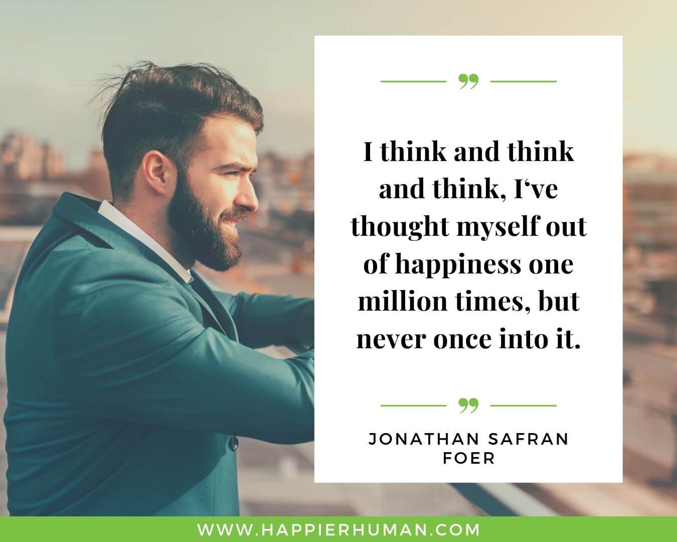 Overthinking Quotes - “I think and think and think, I‘ve thought myself out of happiness one million times, but never once into it." - Jonathan Safran Foer