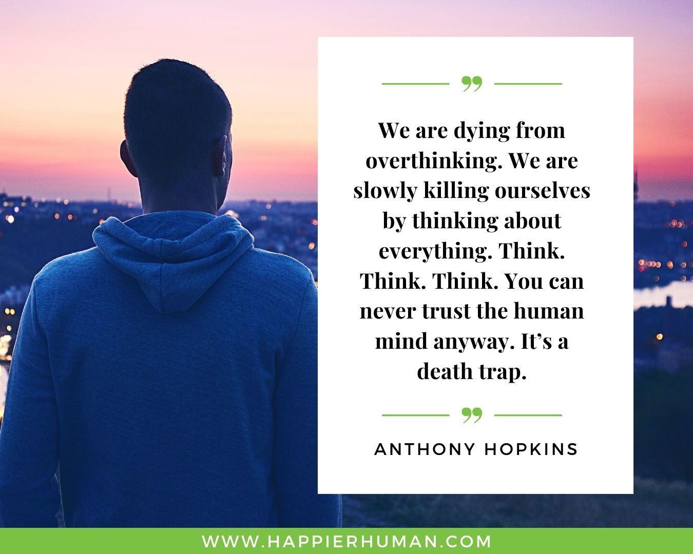 Overthinking Quotes - “We are dying from overthinking. We are slowly killing ourselves by thinking about everything. Think. Think. Think. You can never trust the human mind anyway. It’s a death trap.” - Anthony Hopkins