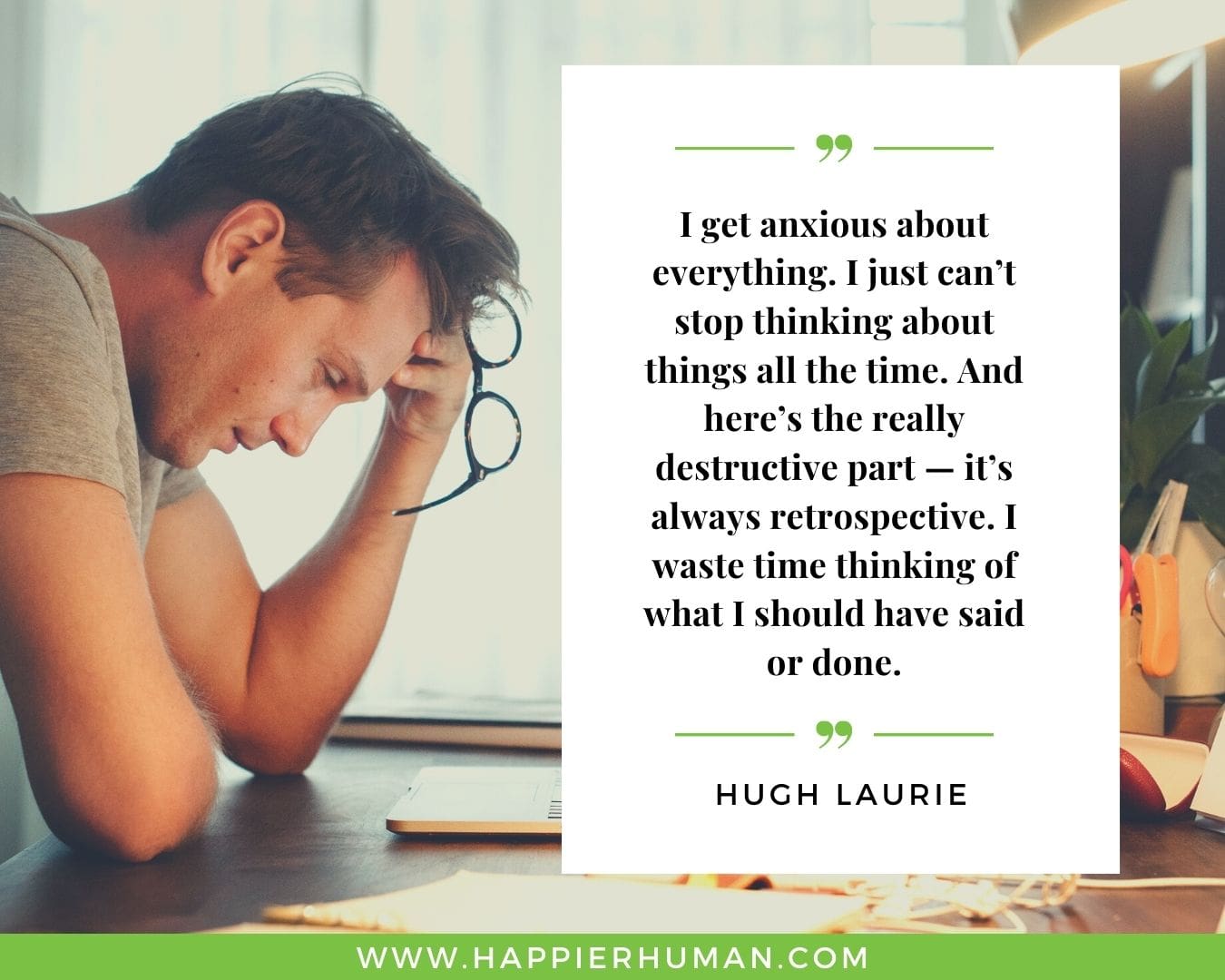 Overthinking Quotes - “I get anxious about everything. I just can’t stop thinking about things all the time. And here’s the really destructive part — it’s always retrospective. I waste time thinking of what I should have said or done.” - Hugh Laurie