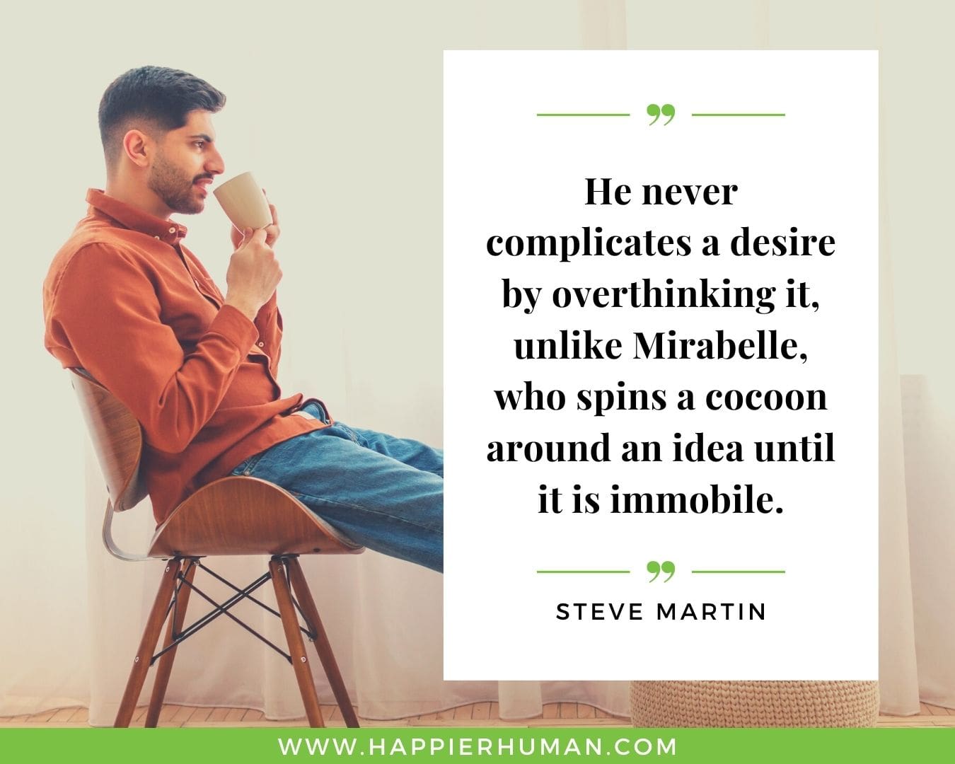Overthinking Quotes - “He never complicates a desire by overthinking it, unlike Mirabelle, who spins a cocoon around an idea until it is immobile.” - Steve Martin