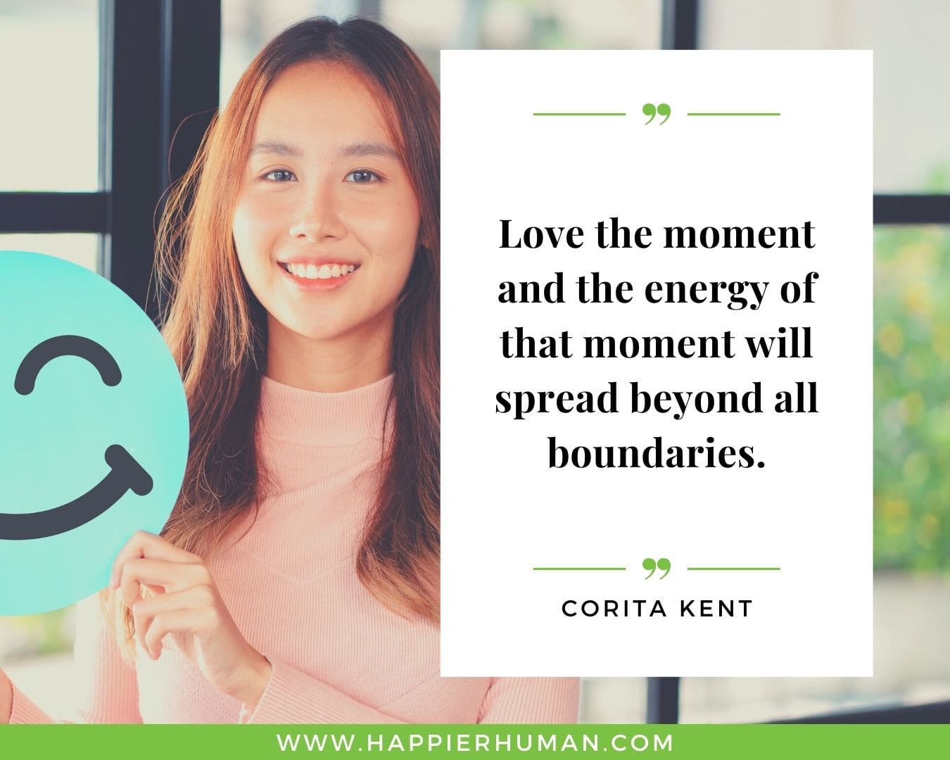 Positive Energy Quotes - “Love the moment and the energy of that moment will spread beyond all boundaries.” - Corita Kent