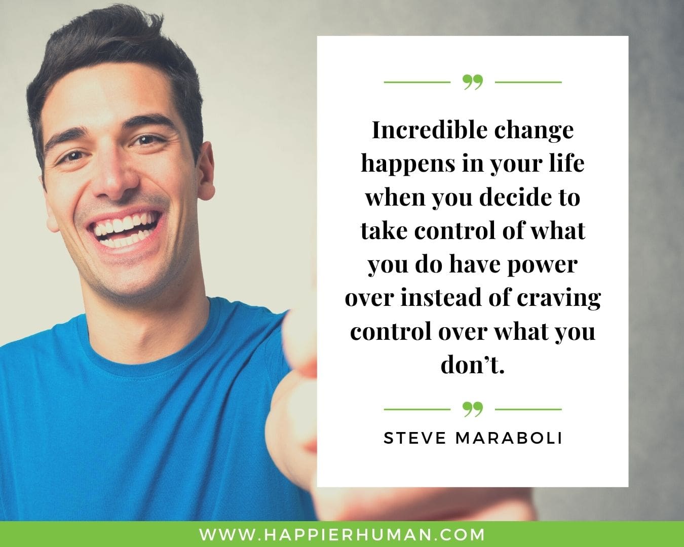 Positive Energy Quotes - “Incredible change happens in your life when you decide to take control of what you do have power over instead of craving control over what you don’t.” - Steve Maraboli