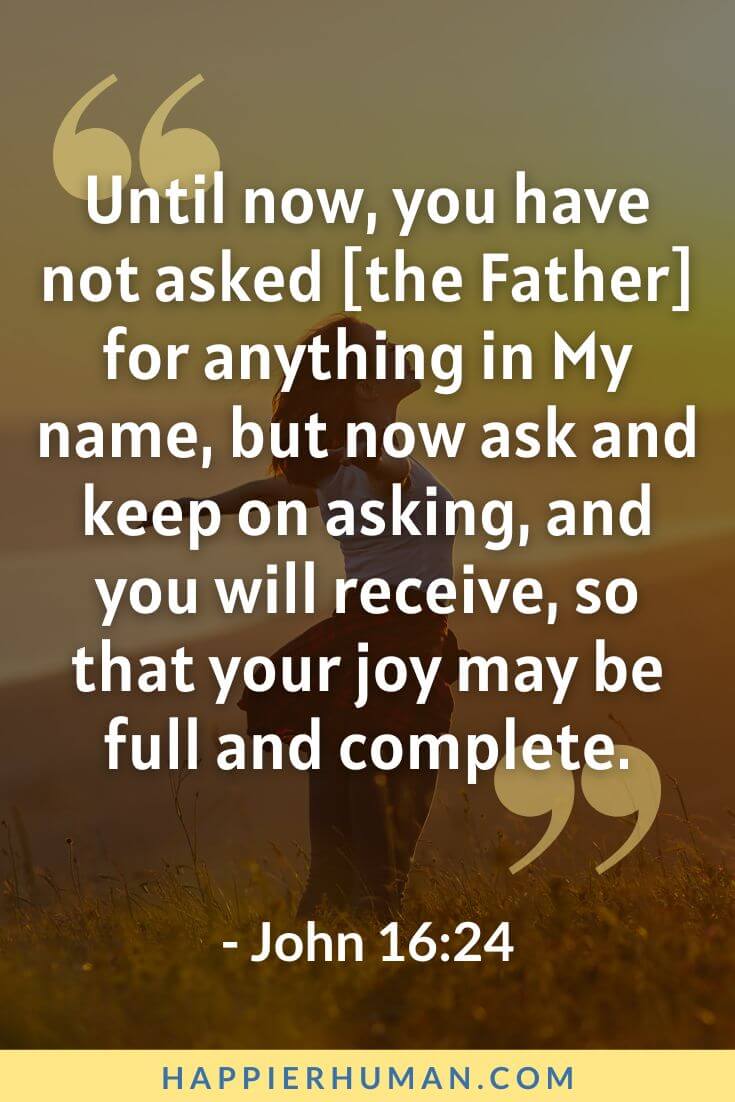 Bible Verses About Happiness - “Until now, you have not asked [the Father] for anything in My name, but now ask and keep on asking, and you will receive, so that your joy may be full and complete.” - John 16:24| temporary happiness bible verse | bible verses about happiness kjv | bible verses about being happy in hard times