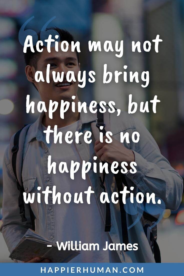 Keep Pushing Quotes - “Action may not always bring happiness, but there is no happiness without action.” - William James | no matter what keep pushing quotes | let's keep pushing meaning | keep pushing me quotes