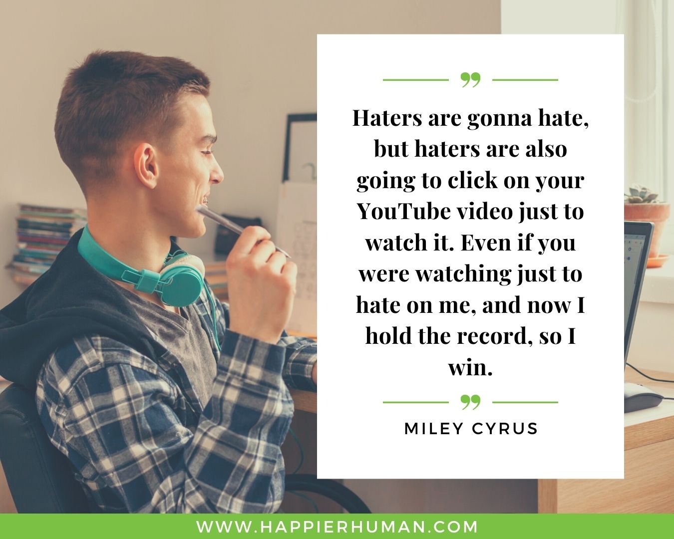 Haters Quotes - “Haters are gonna hate, but haters are also going to click on your YouTube video just to watch it. Even if you were watching just to hate on me, and now I hold the record, so I win.” - Miley Cyrus