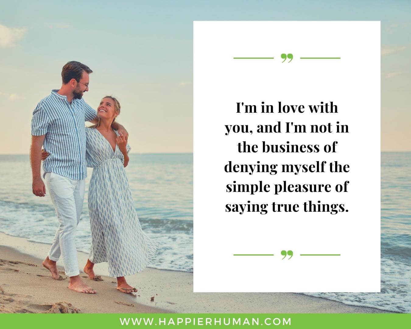 Unconditional Love Quotes for Her - “I'm in love with you, and I'm not in the business of denying myself the simple pleasure of saying true things.” 