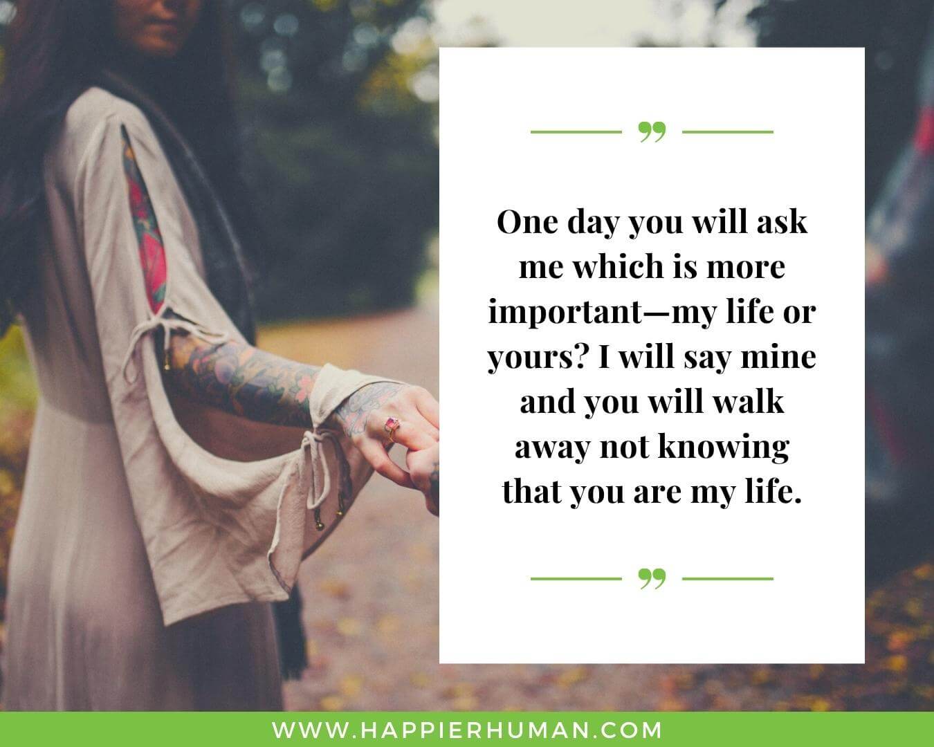 Unconditional Love Quotes for Her - “One day you will ask me which is more important—my life or yours? I will say mine and you will walk away not knowing that you are my life.”